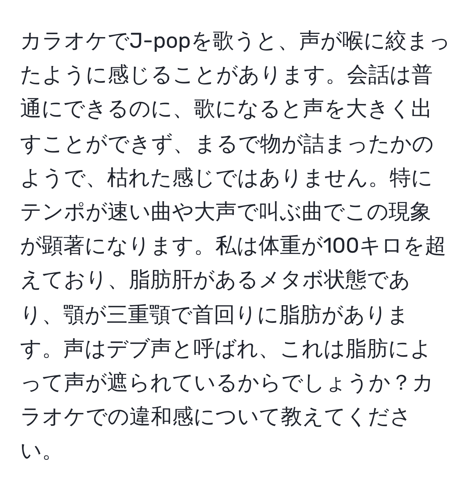 カラオケでJ-popを歌うと、声が喉に絞まったように感じることがあります。会話は普通にできるのに、歌になると声を大きく出すことができず、まるで物が詰まったかのようで、枯れた感じではありません。特にテンポが速い曲や大声で叫ぶ曲でこの現象が顕著になります。私は体重が100キロを超えており、脂肪肝があるメタボ状態であり、顎が三重顎で首回りに脂肪があります。声はデブ声と呼ばれ、これは脂肪によって声が遮られているからでしょうか？カラオケでの違和感について教えてください。