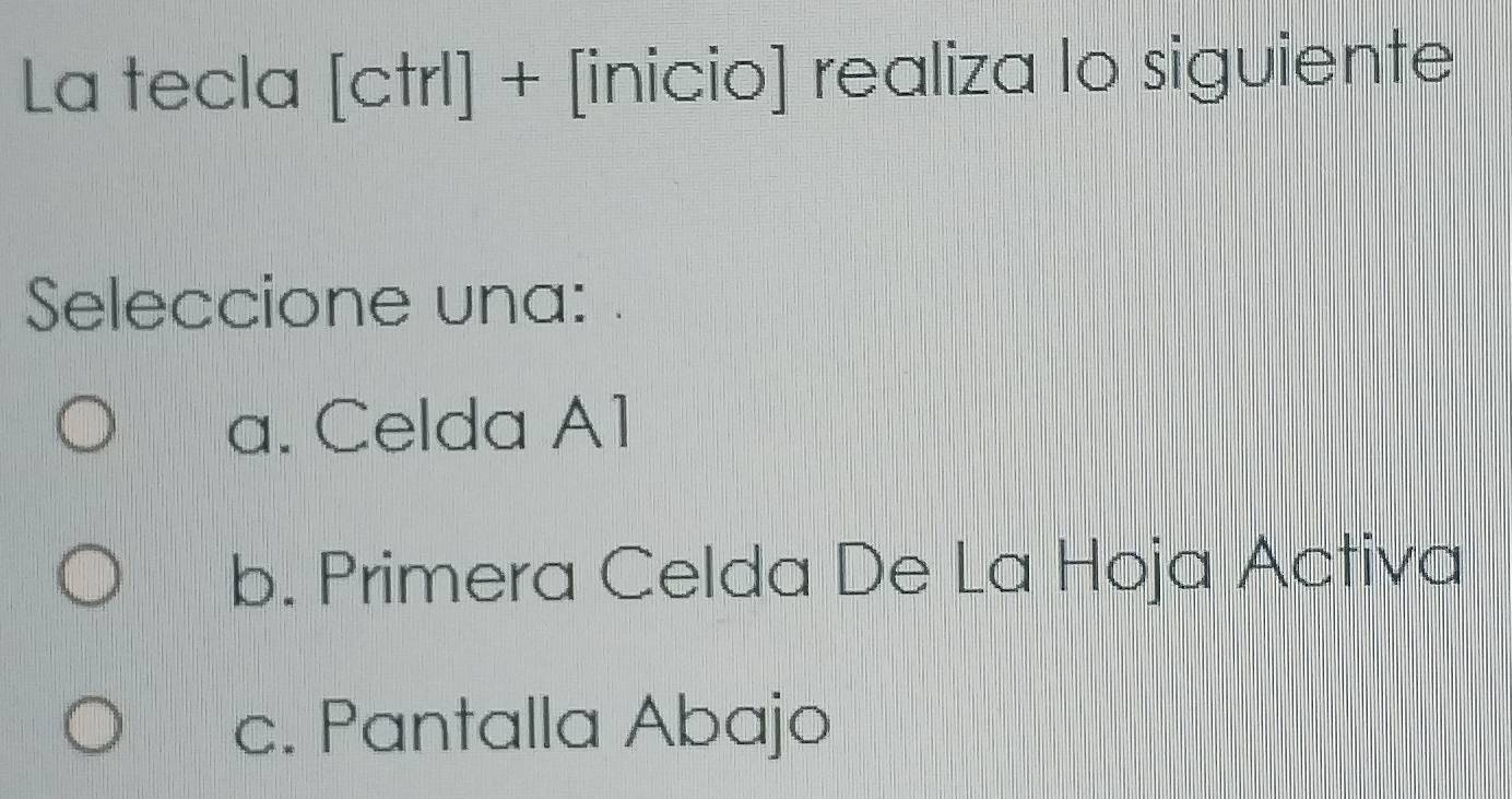 La tecla [ctrl] + [inicio] realiza lo siguiente
Seleccione una: .
a. Celda A1
b. Primera Celda De La Hoja Activa
c. Pantalla Abajo