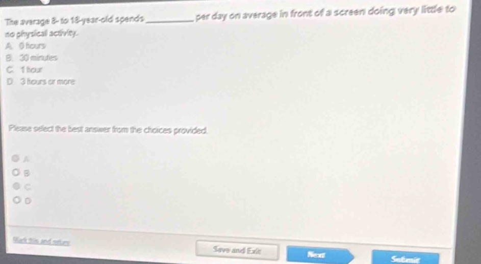 The average 8 - to 18 -year-old spends_ per day on average in front of a screen doing very little to
no physical activity.
A. 0 fcurs
B. 30 minutes
C. 1 hour
D 3 hours or more
Please select the best answer from the choices provided,
A
B
C
D
Oark this and retur Save and Exit Nean
Satmic