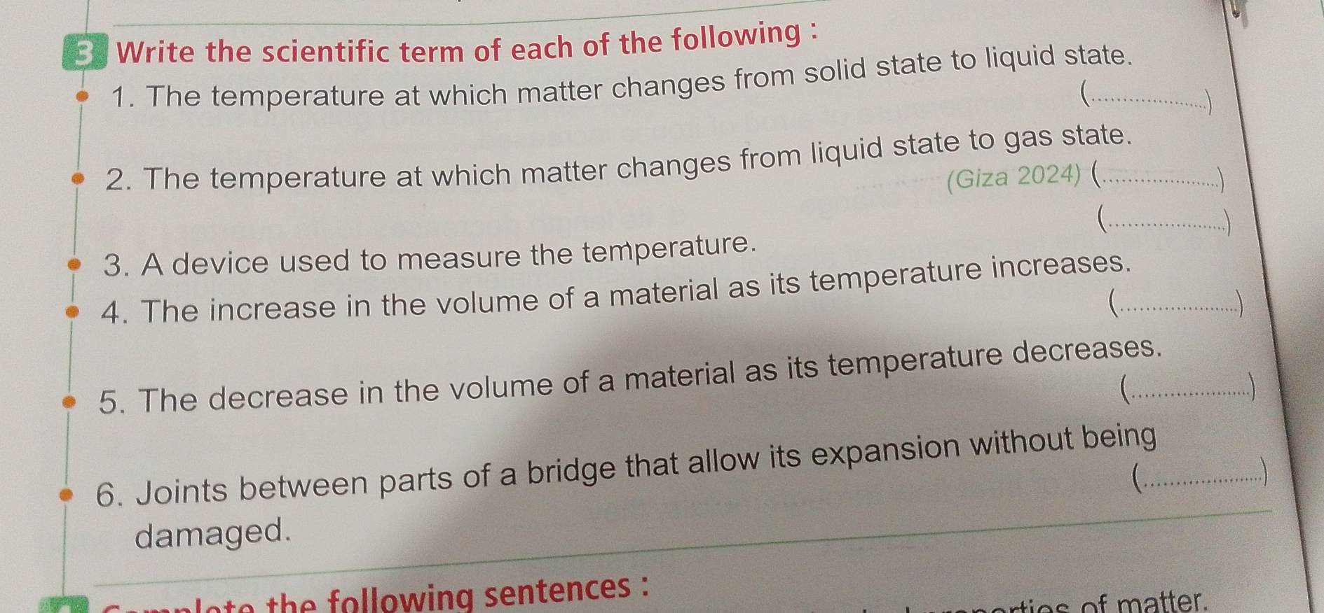 Write the scientific term of each of the following : 
1. The temperature at which matter changes from solid state to liquid state. 
 
..) 
2. The temperature at which matter changes from liquid state to gas state. 
(Giza 2024) (. 
) 
( ._ .  
3. A device used to measure the temperature. 
4. The increase in the volume of a material as its temperature increases._ 
 
. 
5. The decrease in the volume of a material as its temperature decreases. 

6. Joints between parts of a bridge that allow its expansion without being_ 
) 
damaged. 
to th e following sentences : 
rties of matter