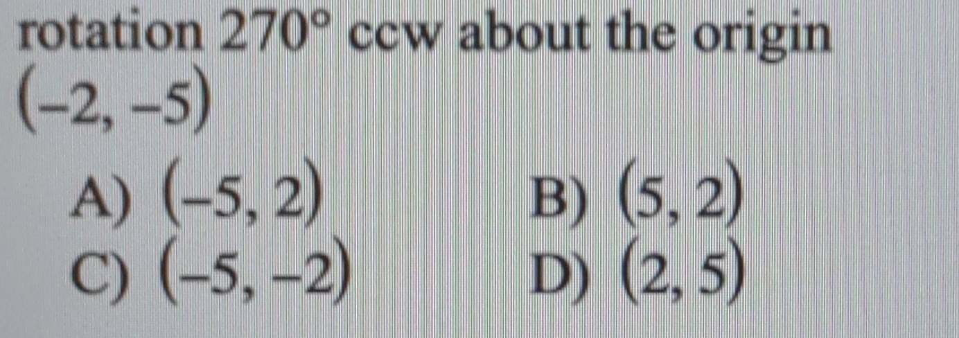 rotation 270° ccw about the origin
(-2,-5)
A) (-5,2) B) (5,2)
C) (-5,-2) D) (2,5)