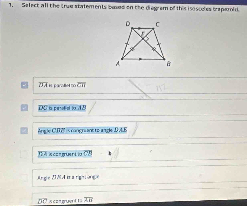 Select all the true statements based on the diagram of this isosceles trapezoid.
a overline DA is parallel to overline CB
a overline DC is paraliel to overline AB
/ Angle CBE is congruent to angle DAE
D. A is congruent to overline CB
Angle DEA is a right angle
overline DC is congruent to overline AB