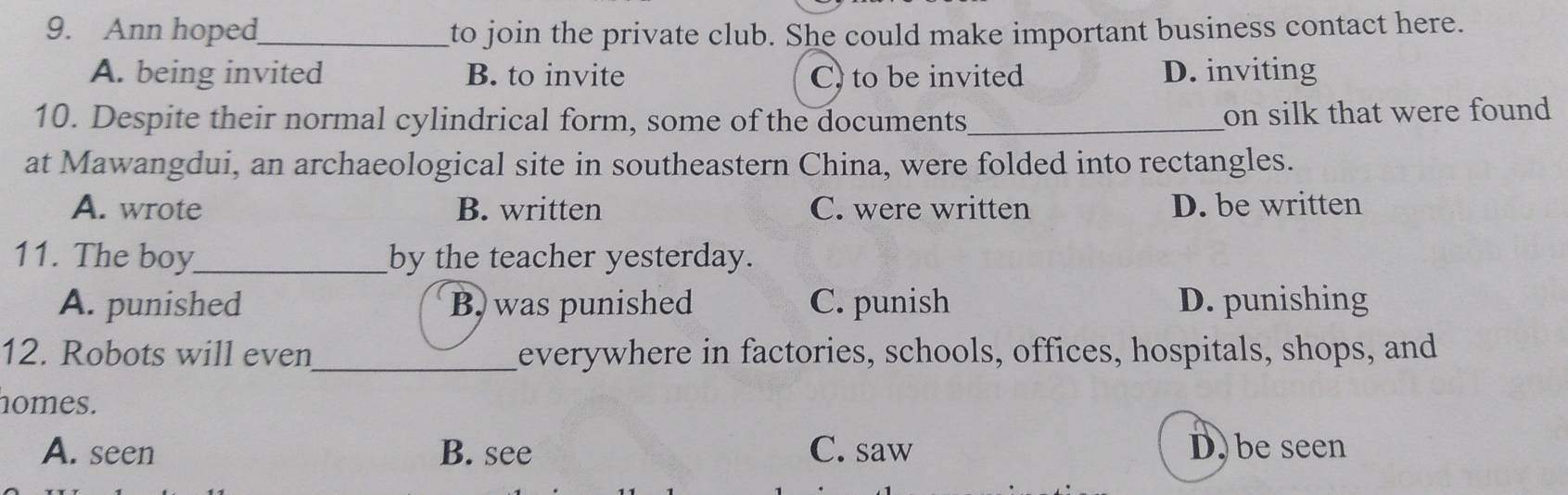 Ann hoped_ to join the private club. She could make important business contact here.
A. being invited B. to invite C) to be invited D. inviting
10. Despite their normal cylindrical form, some of the documents_ on silk that were found
at Mawangdui, an archaeological site in southeastern China, were folded into rectangles.
A. wrote B. written C. were written D. be written
11. The boy_ by the teacher yesterday.
A. punished B, was punished C. punish D. punishing
12. Robots will even_ everywhere in factories, schools, offices, hospitals, shops, and
nomes.
A. seen B. see C. saw D. be seen