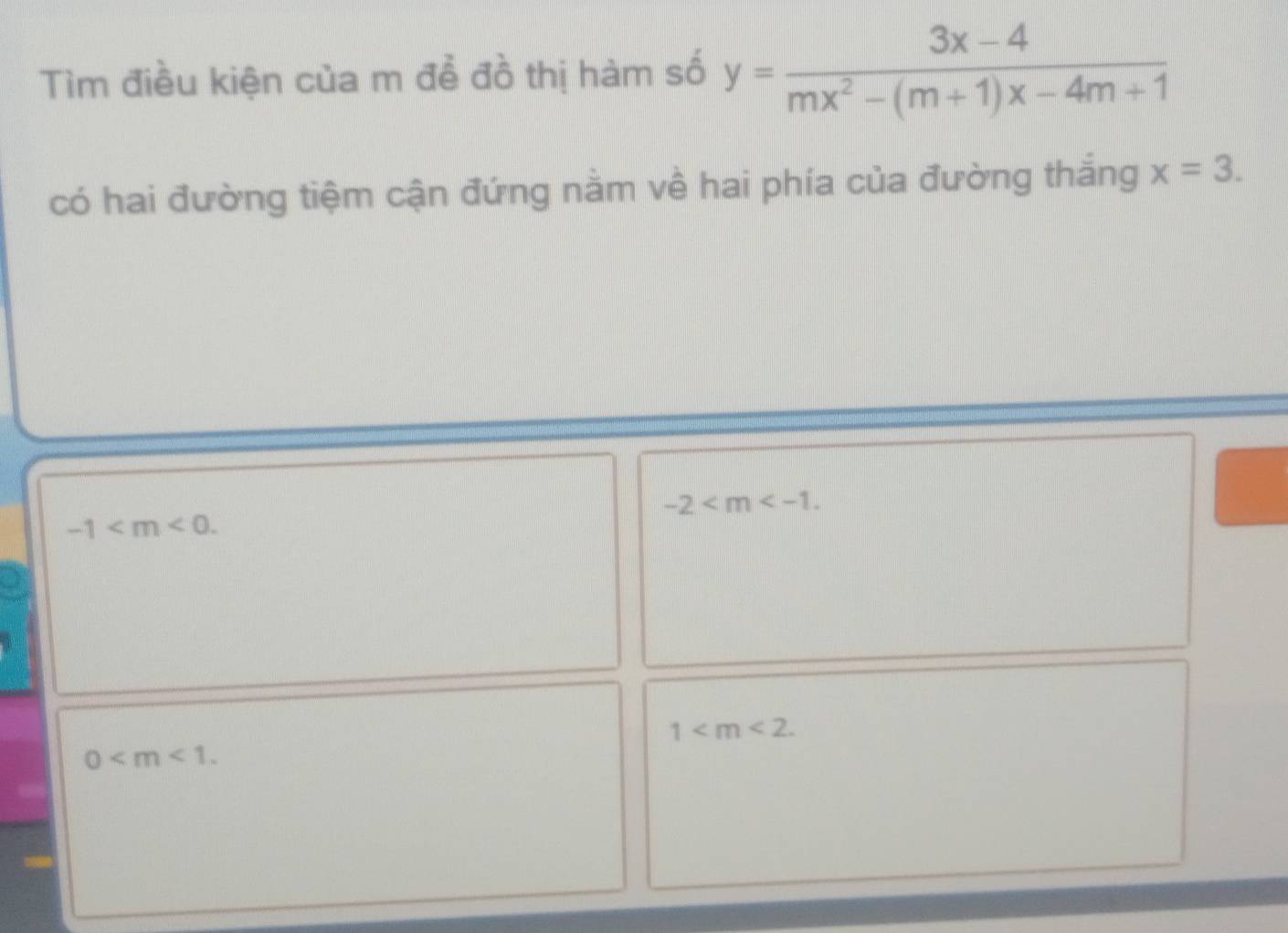 Tìm điều kiện của m để đồ thị hàm số y= (3x-4)/mx^2-(m+1)x-4m+1 
có hai đường tiệm cận đứng nằm về hai phía của đường thắng x=3.
-2 .
-1 .
1 .
0 .