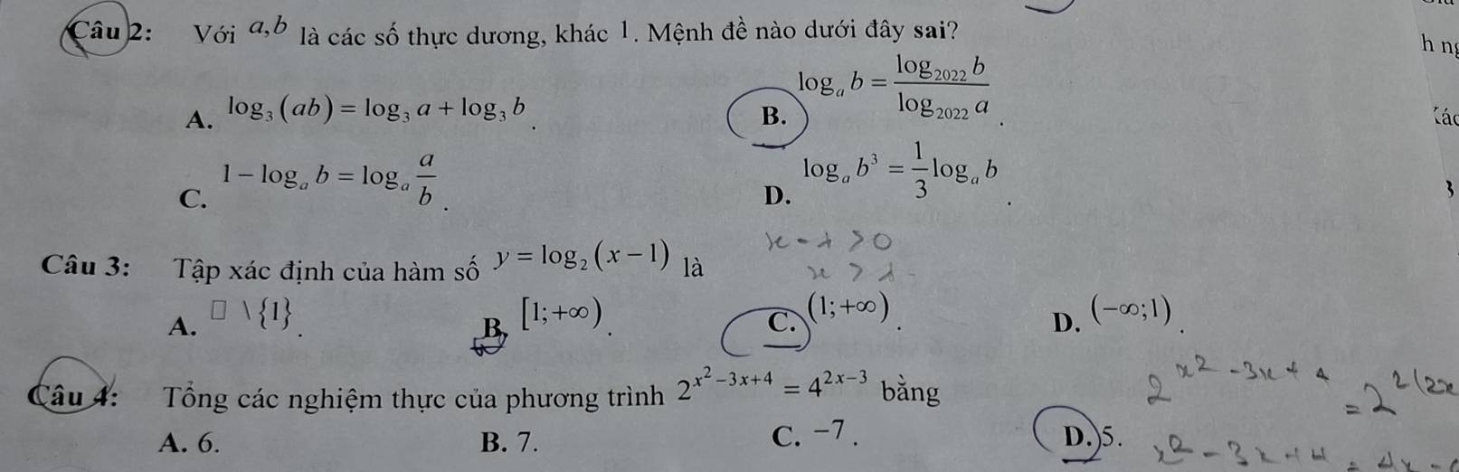 Với a, b ' là các số thực dương, khác 1. Mệnh đề nào dưới đây sai?
h n
A. log _3(ab)=log _3a+log _3b B. log _ab=frac log _2022blog _2022a Các
C. 1-log _ab=log _a a/b .
D. log _ab^3= 1/3 log _ab
3
Câu 3: :Tập xác định của hàm số y=log _2(x-1) là
A. □ vee  1 [1;+∈fty )
B
C. (1;+∈fty )
D. (-∈fty ;1)
Câu 4: Tổng các nghiệm thực của phương trình 2^(x^2)-3x+4=4^(2x-3) bằng
A. 6. B. 7. c. −7. D.)5.