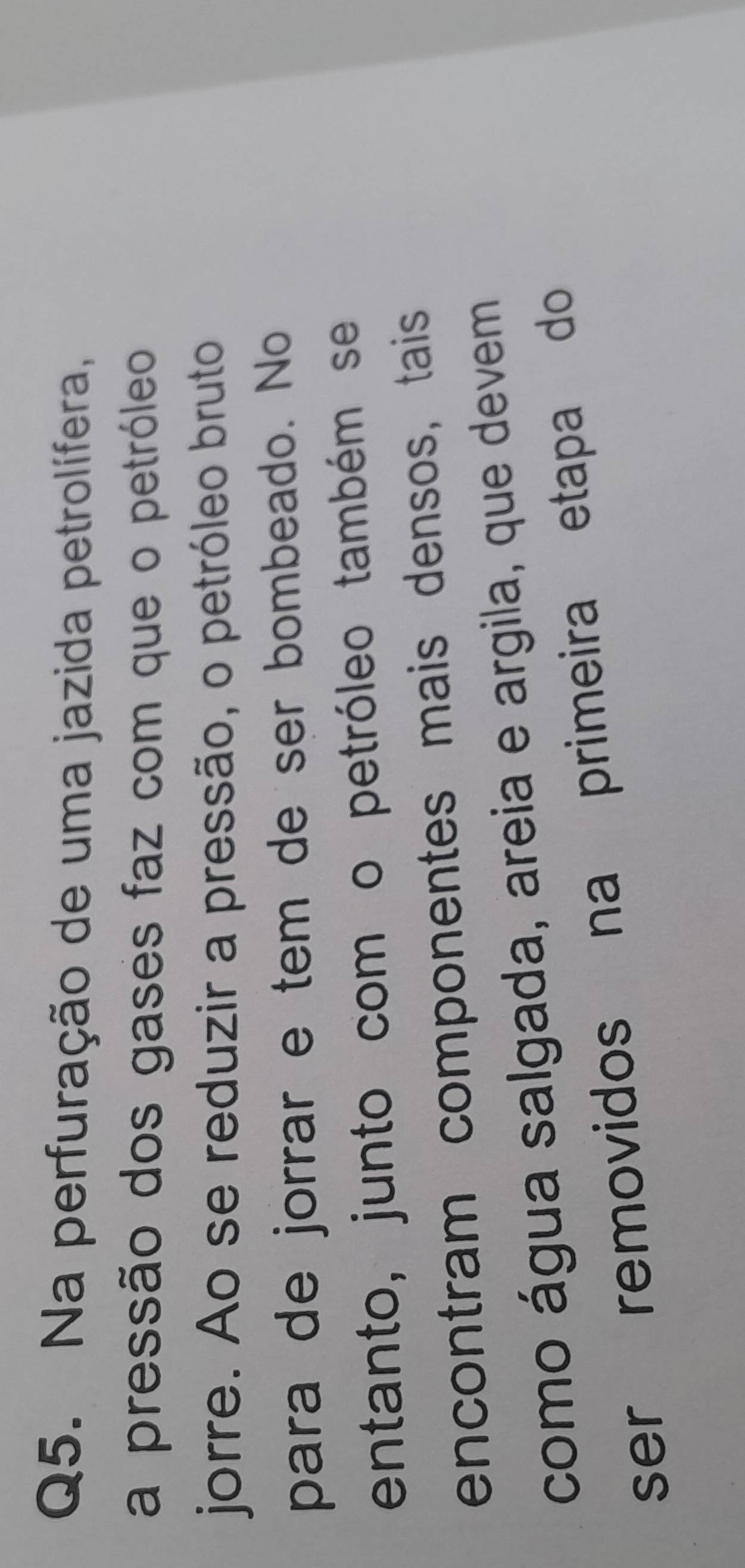 Na perfuração de uma jazida petrolífera, 
a pressão dos gases faz com que o petróleo 
jorre. Ao se reduzir a pressão, o petróleo bruto 
para de jorrar e tem de ser bombeado. No 
entanto, junto com o petróleo também se 
encontram componentes mais densos, tais 
como água salgada, areia e argila, que devem 
ser removidos na primeira etapa do