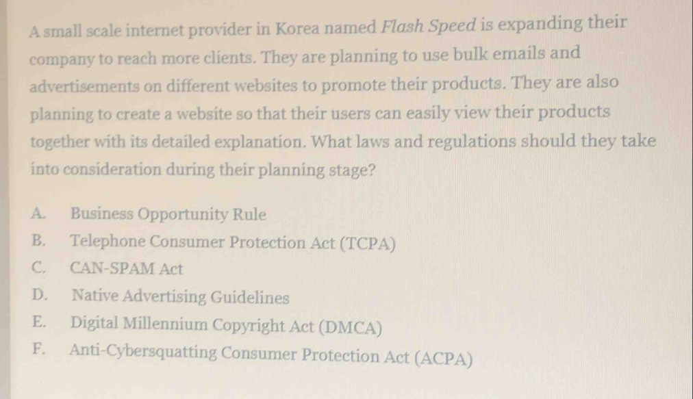 A small scale internet provider in Korea named Flash Speed is expanding their
company to reach more clients. They are planning to use bulk emails and
advertisements on different websites to promote their products. They are also
planning to create a website so that their users can easily view their products
together with its detailed explanation. What laws and regulations should they take
into consideration during their planning stage?
A. Business Opportunity Rule
B. Telephone Consumer Protection Act (TCPA)
C. CAN-SPAM Act
D. Native Advertising Guidelines
E. Digital Millennium Copyright Act (DMCA)
F. Anti-Cybersquatting Consumer Protection Act (ACPA)