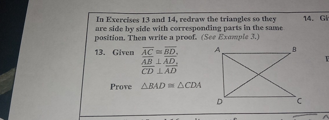 In Exercises 13 and 14, redraw the triangles so they 14. Gi 
are side by side with corresponding parts in the same. 
position. Then write a proof. (See Example 3.) 
13. Given overline AC≌ overline BD,
overline AB⊥ overline AD, 
I
overline CD⊥ overline AD
Prove △ BAD≌ △ CDA