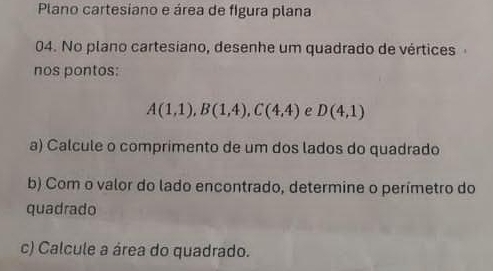 Plano cartesiano e área de figura plana 
04. No plano cartesiano, desenhe um quadrado de vértices 
nos pontos:
A(1,1), B(1,4), C(4,4) e D(4,1)
a) Calcule o comprimento de um dos lados do quadrado 
b) Com o valor do lado encontrado, determine o perímetro do 
quadrado 
c) Calcule a área do quadrado.