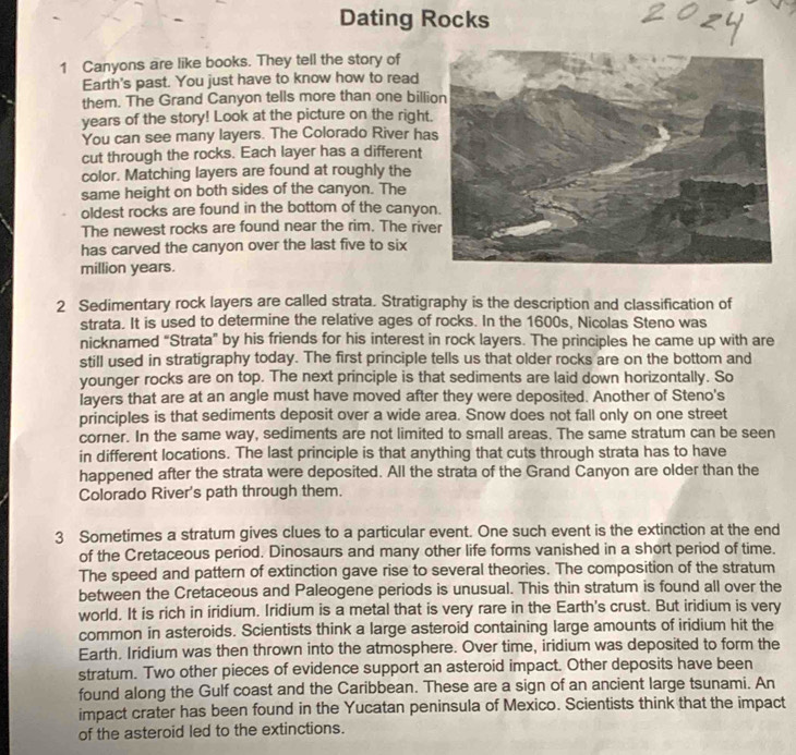 Dating Rocks
1 Canyons are like books. They tell the story of
Earth's past. You just have to know how to read
them. The Grand Canyon tells more than one billi
years of the story! Look at the picture on the right
You can see many layers. The Colorado River ha
cut through the rocks. Each layer has a different
color. Matching layers are found at roughly the
same height on both sides of the canyon. The
oldest rocks are found in the bottom of the canyo
The newest rocks are found near the rim. The riv
has carved the canyon over the last five to six
million years.
2 Sedimentary rock layers are called strata. Stratigraphy is the description and classification of
strata. It is used to determine the relative ages of rocks. In the 1600s, Nicolas Steno was
nicknamed “Strata” by his friends for his interest in rock layers. The principles he came up with are
still used in stratigraphy today. The first principle tells us that older rocks are on the bottom and
younger rocks are on top. The next principle is that sediments are laid down horizontally. So
layers that are at an angle must have moved after they were deposited. Another of Steno's
principles is that sediments deposit over a wide area. Snow does not fall only on one street
corner. In the same way, sediments are not limited to small areas. The same stratum can be seen
in different locations. The last principle is that anything that cuts through strata has to have
happened after the strata were deposited. All the strata of the Grand Canyon are older than the
Colorado River's path through them.
3 Sometimes a stratum gives clues to a particular event. One such event is the extinction at the end
of the Cretaceous period. Dinosaurs and many other life forms vanished in a short period of time.
The speed and pattern of extinction gave rise to several theories. The composition of the stratum
between the Cretaceous and Paleogene periods is unusual. This thin stratum is found all over the
world. It is rich in iridium. Iridium is a metal that is very rare in the Earth's crust. But iridium is very
common in asteroids. Scientists think a large asteroid containing large amounts of iridium hit the
Earth. Iridium was then thrown into the atmosphere. Over time, iridium was deposited to form the
stratum. Two other pieces of evidence support an asteroid impact. Other deposits have been
found along the Gulf coast and the Caribbean. These are a sign of an ancient large tsunami. An
impact crater has been found in the Yucatan peninsula of Mexico. Scientists think that the impact
of the asteroid led to the extinctions.