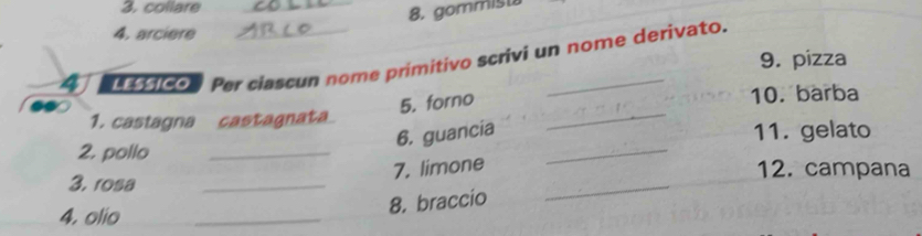 collare_ 
8. gommis 
4. arciere 
4 ico Per ciascun nome primitivo scrivi un nome derivato. 
9. pizza 
5. forno 
10. barba 
1. castagna castagnata 
6. guancia 
_ 
2. pollo __11. gelato 
_ 
7. limone 
12. campana 
3. rosa 
_ 
4. olio 
_ 
8. braccio