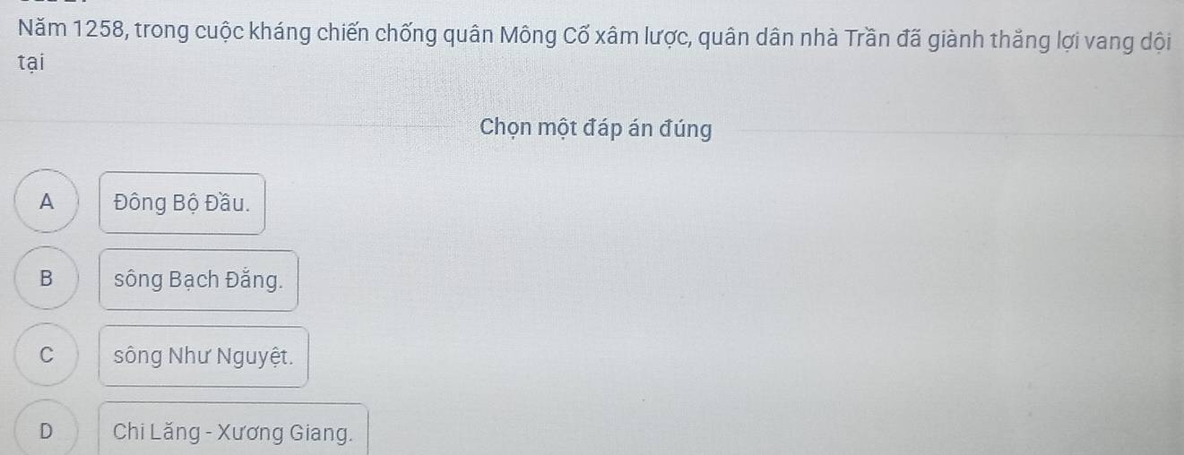 Năm 1258, trong cuộc kháng chiến chống quân Mông Cố xâm lược, quân dân nhà Trần đã giành thắng lợi vang dội
tại
Chọn một đáp án đúng
A Đông Bộ Đầu.
B sông Bạch Đằng.
C sông Như Nguyệt.
D Chi Lăng - Xương Giang.