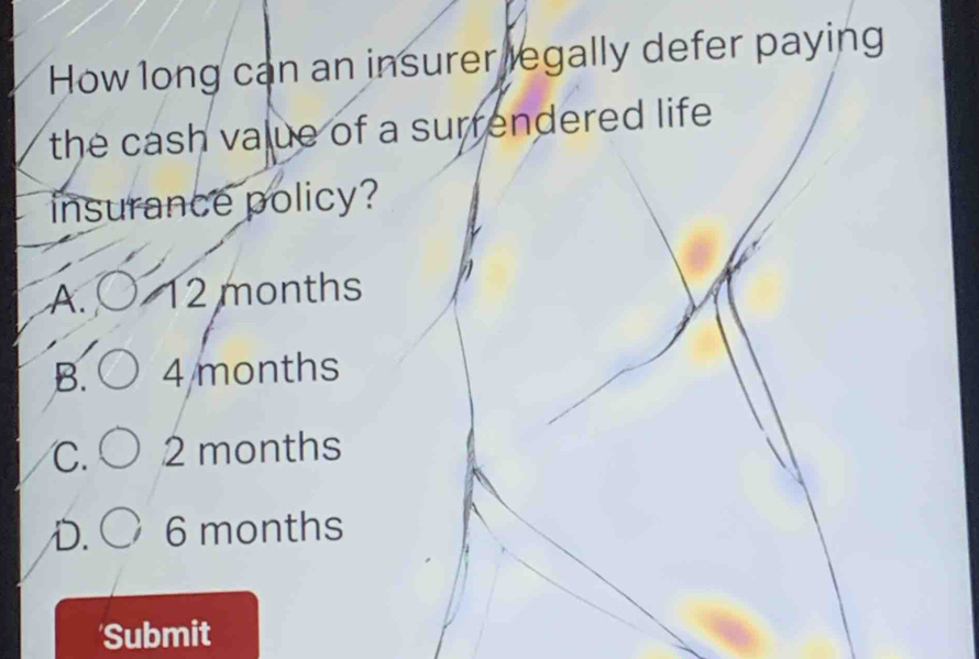 How long can an insurer legally defer paying
the cash value of a surrendered life .
insurance policy?
A. 12 months
B. 4 months
C. 2 months
D. 6 months
Submit