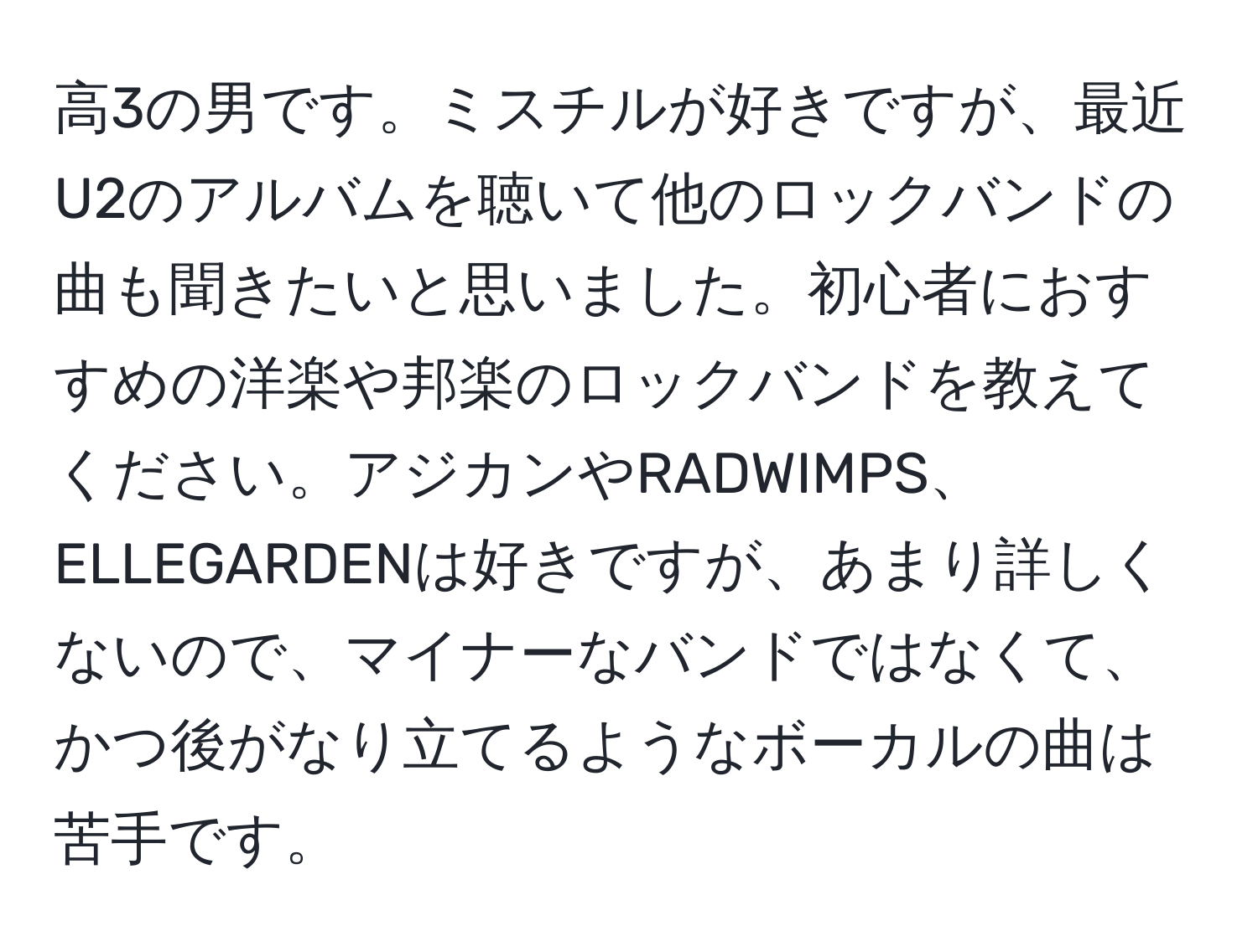 高3の男です。ミスチルが好きですが、最近U2のアルバムを聴いて他のロックバンドの曲も聞きたいと思いました。初心者におすすめの洋楽や邦楽のロックバンドを教えてください。アジカンやRADWIMPS、ELLEGARDENは好きですが、あまり詳しくないので、マイナーなバンドではなくて、かつ後がなり立てるようなボーカルの曲は苦手です。