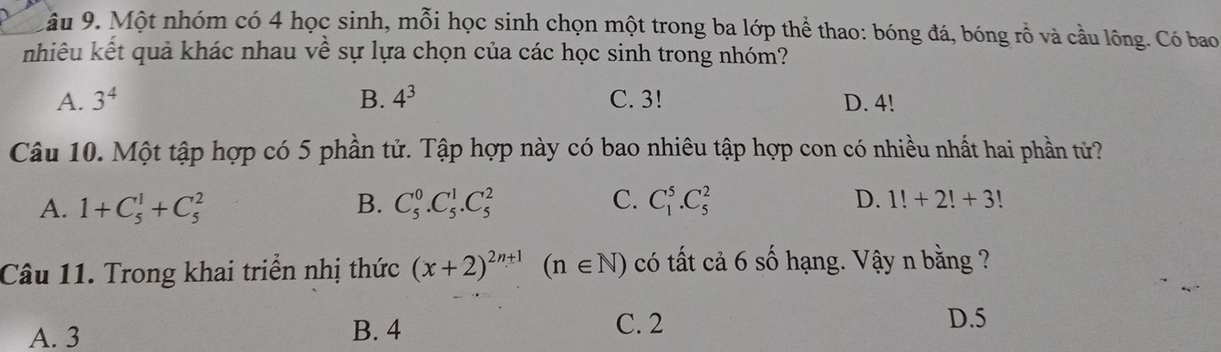 âu 9. Một nhóm có 4 học sinh, mỗi học sinh chọn một trong ba lớp thể thao: bóng đá, bóng rỗ và cầu lông. Có bao
nhiêu kết quả khác nhau về sự lựa chọn của các học sinh trong nhóm?
A. 3^4 B. 4^3 C. 3! D. 4!
Câu 10. Một tập hợp có 5 phần tử. Tập hợp này có bao nhiêu tập hợp con có nhiều nhất hai phần từử?
A. 1+C_5^(1+C_5^2 B. C_5^0.C_5^1.C_5^2 C. C_1^5.C_5^2 D. 1!+2!+3!
Câu 11. Trong khai triển nhị thức (x+2)^2n+1)(n∈ N) có tất cả 6 số hạng. Vậy n bằng ?
A. 3 B. 4 C. 2
D. 5