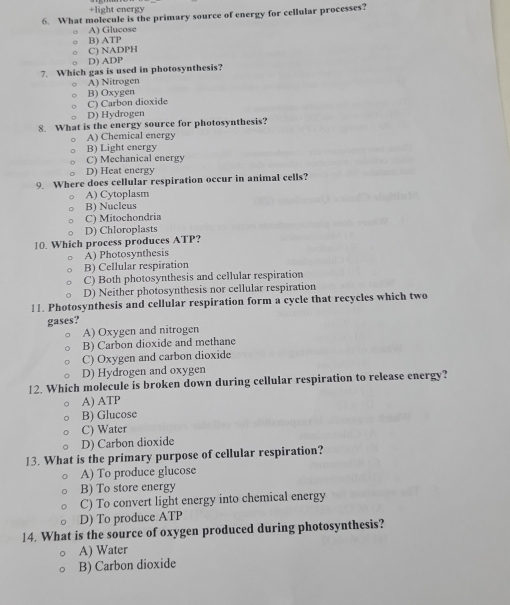 +light energy
6 What molecule is the primary source of energy for cellular processes?
A) Glucose
B) ATP
C) NADPH
D) ADP
7. Which gas is used in photosynthesis?
A) Nitrogen
B) Oxygen
C) Carbon dioxide
D) Hydrogen
8. What is the energy source for photosynthesis?
A) Chemical energy
B) Light energy
C) Mechanical energy
D) Heat energy
9. Where does cellular respiration occur in animal cells?
A) Cytoplasm
B) Nuclcus
C) Mitochondria
D) Chloroplasts
10. Which process produces ATP?
A) Photosynthesis
B) Cellular respiration
C) Both photosynthesis and cellular respiration
D) Neither photosynthesis nor cellular respiration
11. Photosynthesis and cellular respiration form a cycle that recycles which two
gases?
A) Oxygen and nitrogen
B) Carbon dioxide and methane
C) Oxygen and carbon dioxide
D) Hydrogen and oxygen
12. Which molecule is broken down during cellular respiration to release energy?
A) ATP
B) Glucose
C) Water
D) Carbon dioxide
13. What is the primary purpose of cellular respiration?
A) To produce glucose
B) To store energy
C) To convert light energy into chemical energy
D) To produce ATP
14. What is the source of oxygen produced during photosynthesis?
A) Water
B) Carbon dioxide