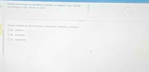 Classify the triangle as equilateral, isosceles, or scalene. Then, classify
the triangle as right, obluse, or acule.
Choose whether the given triangle is equilateral, isosceles, or scalene
A. scalene
B. Isosceles
C. equilatoral