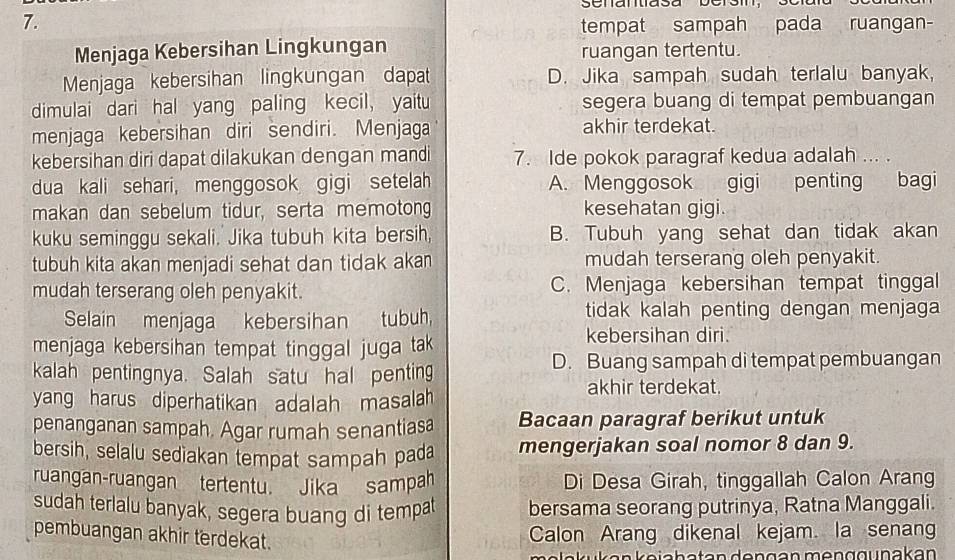 tempat sampah pada ruangan-
Menjaga Kebersihan Lingkungan ruangan tertentu.
Menjaga kebersihan lingkungan dapat D. Jika sampah sudah terlalu banyak,
dimulai dari hal yang paling kecil, yaitu segera buang di tempat pembuangan
menjaga kebersihan diri sendiri. Menjaga akhir terdekat.
kebersihan diri dapat dilakukan dengan mandi 7. Ide pokok paragraf kedua adalah ... .
dua kali sehari, menggosok gigi setelah A. Menggosok gigi penting bagi
makan dan sebelum tidur, serta memotong kesehatan gigi.
kuku seminggu sekali. Jika tubuh kita bersih, B. Tubuh yang sehat dan tidak akan
tubuh kita akan menjadi sehat dan tidak akan mudah terserang oleh penyakit.
mudah terserang oleh penyakit. C. Menjaga kebersihan tempat tinggal
Selain menjaga kebersihan tubuh, tidak kalah penting dengan menjaga
menjaga kebersihan tempat tinggal juga tak
kebersihan diri.
kalah pentingnya. Salah satu hal penting D. Buang sampah di tempat pembuangan
akhir terdekat.
yang harus diperhatikan adalah masalah 
penanganan sampah. Agar rumah senantiasa Bacaan paragraf berikut untuk
bersih, selalu sediakan tempat sampah pada mengerjakan soal nomor 8 dan 9.
ruangan-ruangan tertentu. Jika sampah Di Desa Girah, tinggallah Calon Arang
sudah terlalu banyak, segera buang di tempat bersama seorang putrinya, Ratna Manggali.
pembuangan akhir terdekat.
Calon Arang dikenal kejam. la senang
ü k a n  e i a h a t an d e  n g a n m en g  g u nak an