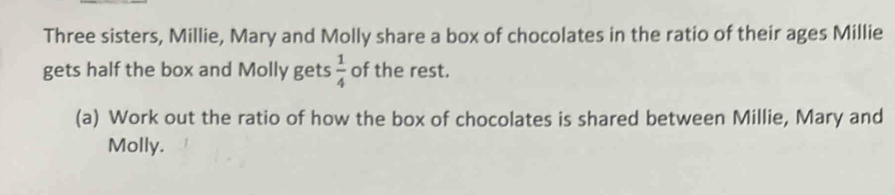 Three sisters, Millie, Mary and Molly share a box of chocolates in the ratio of their ages Millie 
gets half the box and Molly gets  1/4  of the rest. 
(a) Work out the ratio of how the box of chocolates is shared between Millie, Mary and 
Molly.