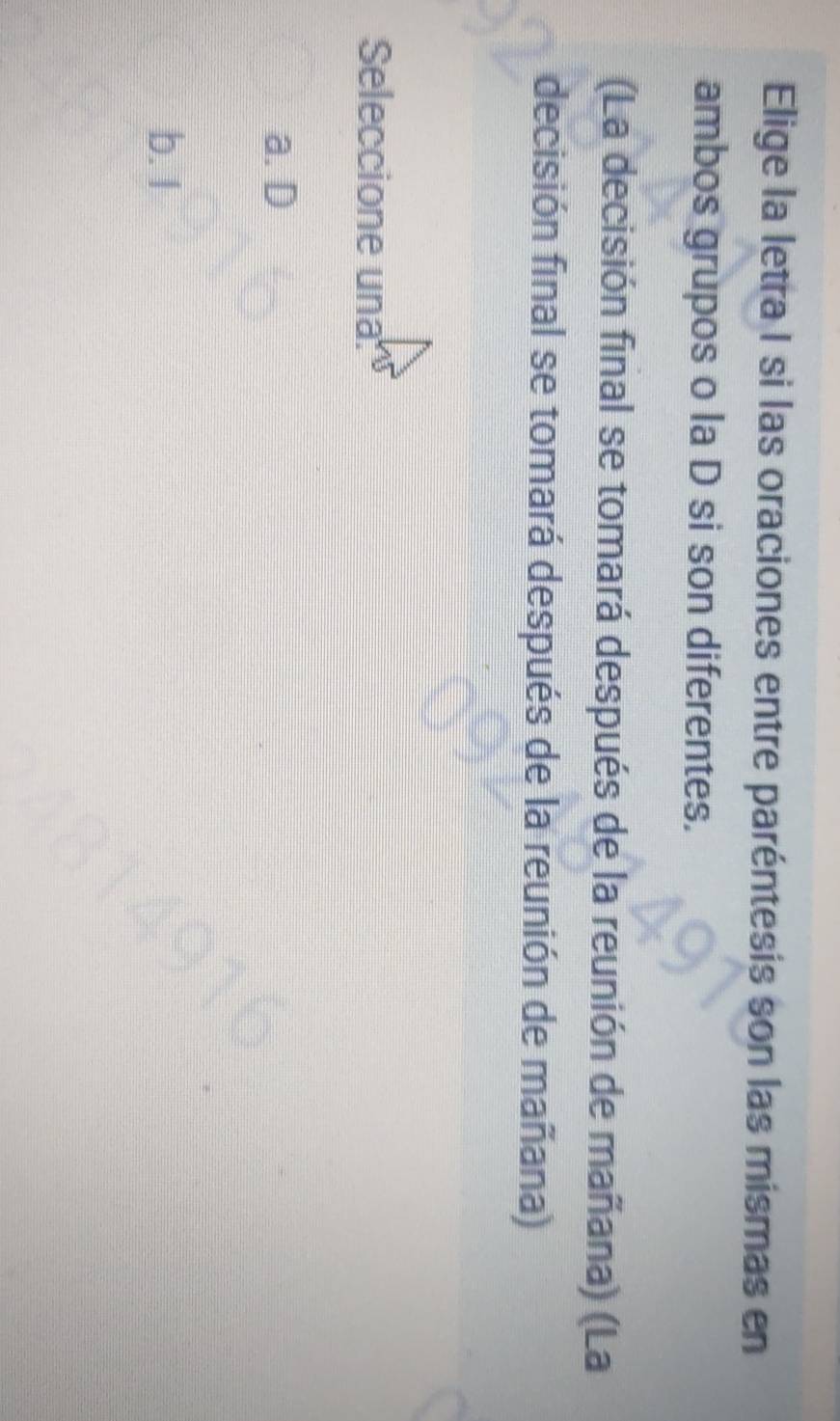 Elige la letra I si las oraciones entre paréntesis son las mismas en
ambos grupos o la D si son diferentes.
(La decisión final se tomará después de la reunión de mañana) (La
decisión final se tomará después de la reunión de mañana)
Seleccione una
a. D
b. I