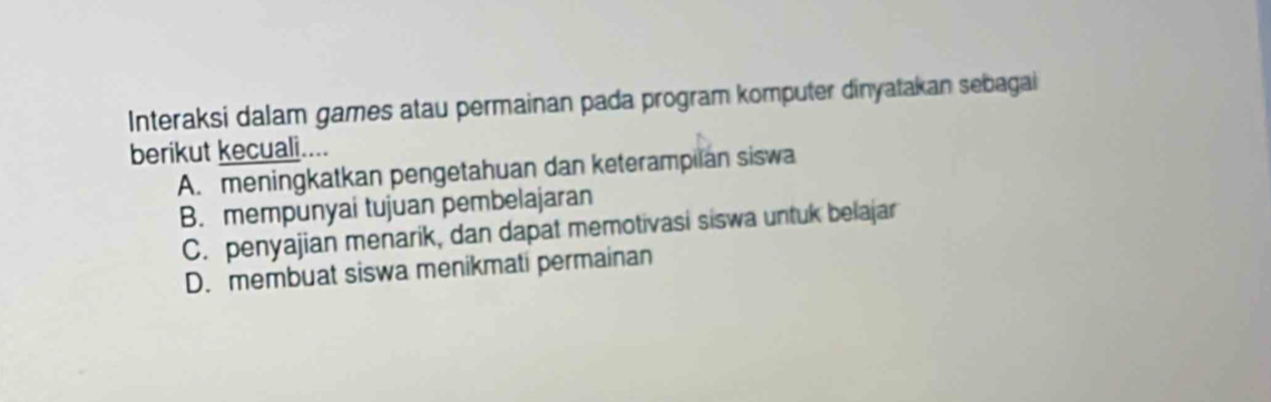 Interaksi dalam games atau permainan pada program komputer dinyatakan sebagai
berikut kecuali....
A. meningkatkan pengetahuan dan keterampilan siswa
B. mempunyai tujuan pembelajaran
C. penyajian menarik, dan dapat memotivasi siswa untuk belajar
D. membuat siswa menikmati permainan