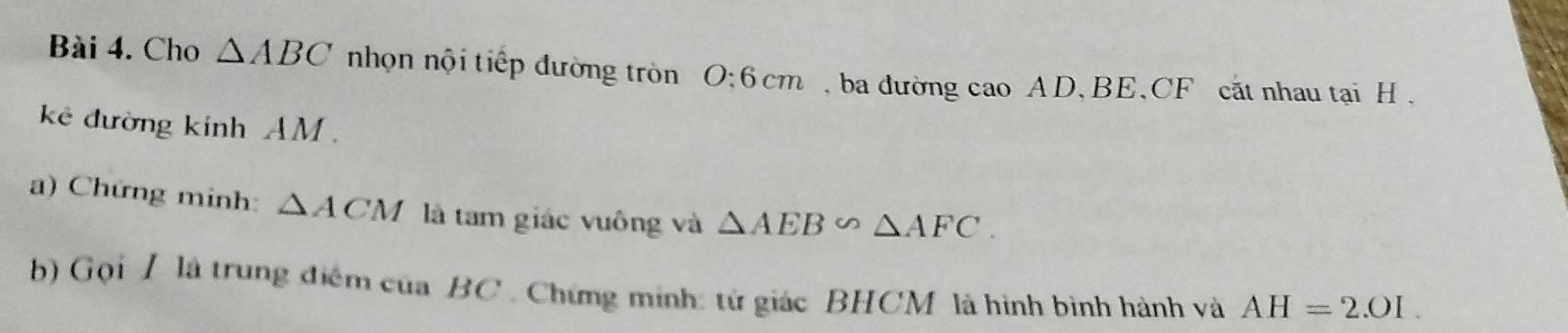 Cho △ ABC nhọn nội tiếp đường tròn O: 6 cm ba đường cao AD 、 BE 、 CF cắt nhau tại H , 
kê đường kính AM. 
a) Chứng minh: △ ACM là tam giác vuông và △ AEB∽ △ AFC. 
b) Gọi / là trung điểm của BC. Chứng minh: tứ giác BHCM là hình bình hành và AH=2.01.