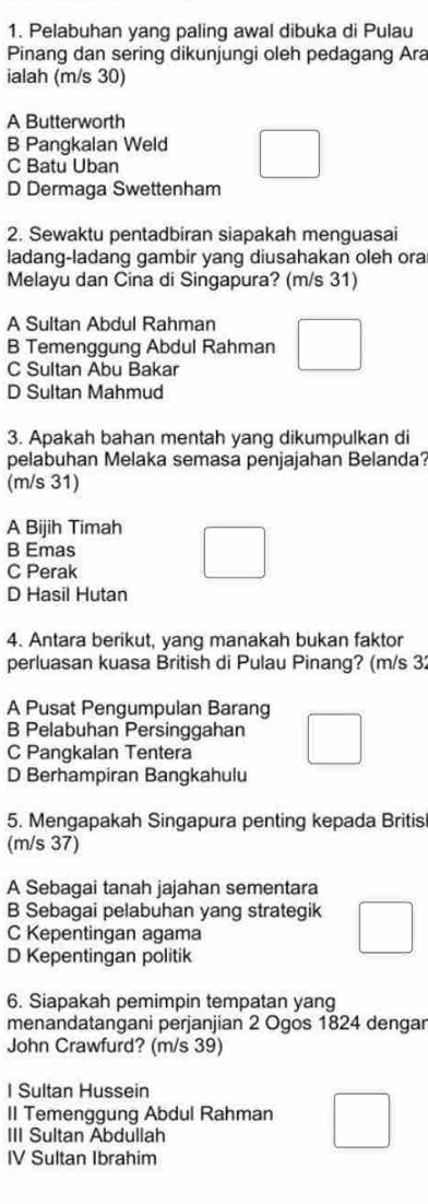 Pelabuhan yang paling awal dibuka di Pulau
Pinang dan sering dikunjungi oleh pedagang Ara
ialah (m/s 30)
A Butterworth
B Pangkalan Weld
C Batu Uban
D Dermaga Swettenham
2. Sewaktu pentadbiran siapakah menguasai
ladang-ladang gambir yang diusahakan oleh ora
Melayu dan Cina di Singapura? (m/s 31)
A Sultan Abdul Rahman
B Temenggung Abdul Rahman
C Sultan Abu Bakar
D Sultan Mahmud
3. Apakah bahan mentah yang dikumpulkan di
pelabuhan Melaka semasa penjajahan Belanda?
(m/s 31)
A Bijih Timah
B Emas
C Perak
D Hasil Hutan
4. Antara berikut, yang manakah bukan faktor
perluasan kuasa British di Pulau Pinang? (m/s 32
A Pusat Pengumpulan Barang
B Pelabuhan Persinggahan
C Pangkalan Tentera
D Berhampiran Bangkahulu
5. Mengapakah Singapura penting kepada Britis
(m/s 37)
A Sebagai tanah jajahan sementara
B Sebagai pelabuhan yang strategik
C Kepentingan agama
D Kepentingan politik
6. Siapakah pemimpin tempatan yang
menandatangani perjanjian 2 Ogos 1824 dengar
John Crawfurd? (m/s 39)
I Sultan Hussein
II Temenggung Abdul Rahman
III Sultan Abdullah
IV Sultan Ibrahim