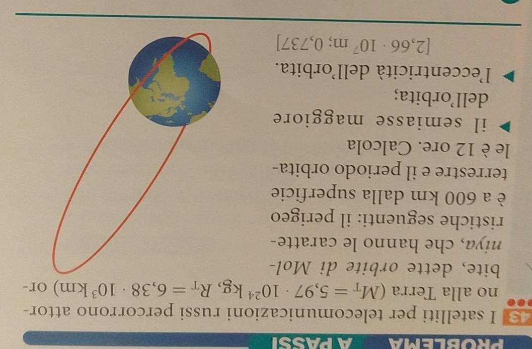 PROBLEMA A PASSI 
43 I satelliti per telecomunicazioni russi percorrono attor- 
no alla Terra (M_T=5,97· 10^(24)kg, R_T=6,38· 10^3km) or- 
bite, dette orbite di Mol- 
niya, che hanno le caratte- 
ristiche seguenti: il perigeo 
è a 600 km dalla superficie 
terrestre e il periodo orbita- 
le è 12 ore. Calcola 
il semiasse maggiore 
dell’orbita; 
l'eccentricità dell'orbita.
[2,66· 10^7m; 0,737]