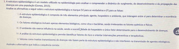 A estrutura epidemiológica é um modelo utilizado na epidemiologia para analisar e compreender a dinâmica do surgimento, do desenvolvimento e da propagação das
doenças em uma população (Gomes, 2015).
Analise as afirmativas a seguir sobre a estrutura epidemiológica e marque (V) para as verdadeiras e (F) para as falsas:
I. A estrutura epidemiológica é composta de três elementos principais: agente, hospedeiro e ambiente, que interagem entre si para determinar a ocorrência
de doenças.
II. Os fatores etiológicos incluem apenas elementos biológicos, como vírus e bactérias, sendo irrelevantes os fatores químicos e físicos.
III. O ambiente não exerce influência na saúde, sendo a susceti piidade do hospedeiro o único fator determinante para o desenvolvimento de doenças.
IV. A análise da estrutura epidemiológica permite identificar fatores de risco e orientar intervenções preventivas e terapêuticas.
V. Vetores como insetos transmissores de doenças não fazem parte da estrutura epidemiológica e não interferem na transmissão de agentes etiológicos.
Assinale a alternativa que indica a sequência correta: