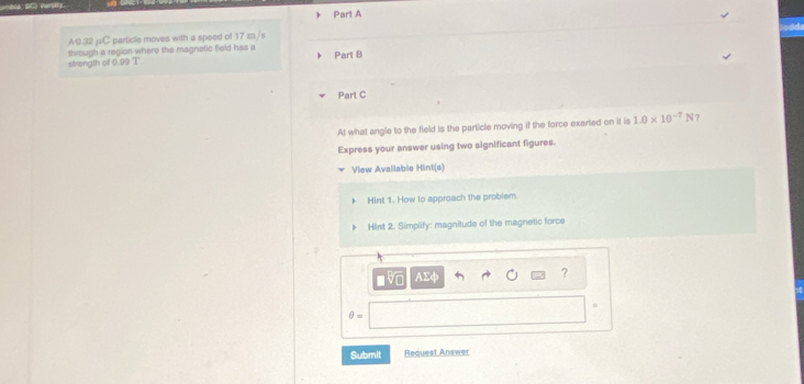A0.32 μC particle moves with a speed of 17 m/s
strength of 0.99 T through a region where the magnetic hield has a 
Part B 
Part C 
At what angle to the field is the particle moving if the force exerted on it is 1.0* 10^(-7)N ? 
Express your answer using two significant figures. 
View Avallable Hint(s) 
Hint 1. How to approach the problem. 
HInt 2. Simplify: magnitude of the magnetic force
AΣφ
?
θ =
Submit Request Answer