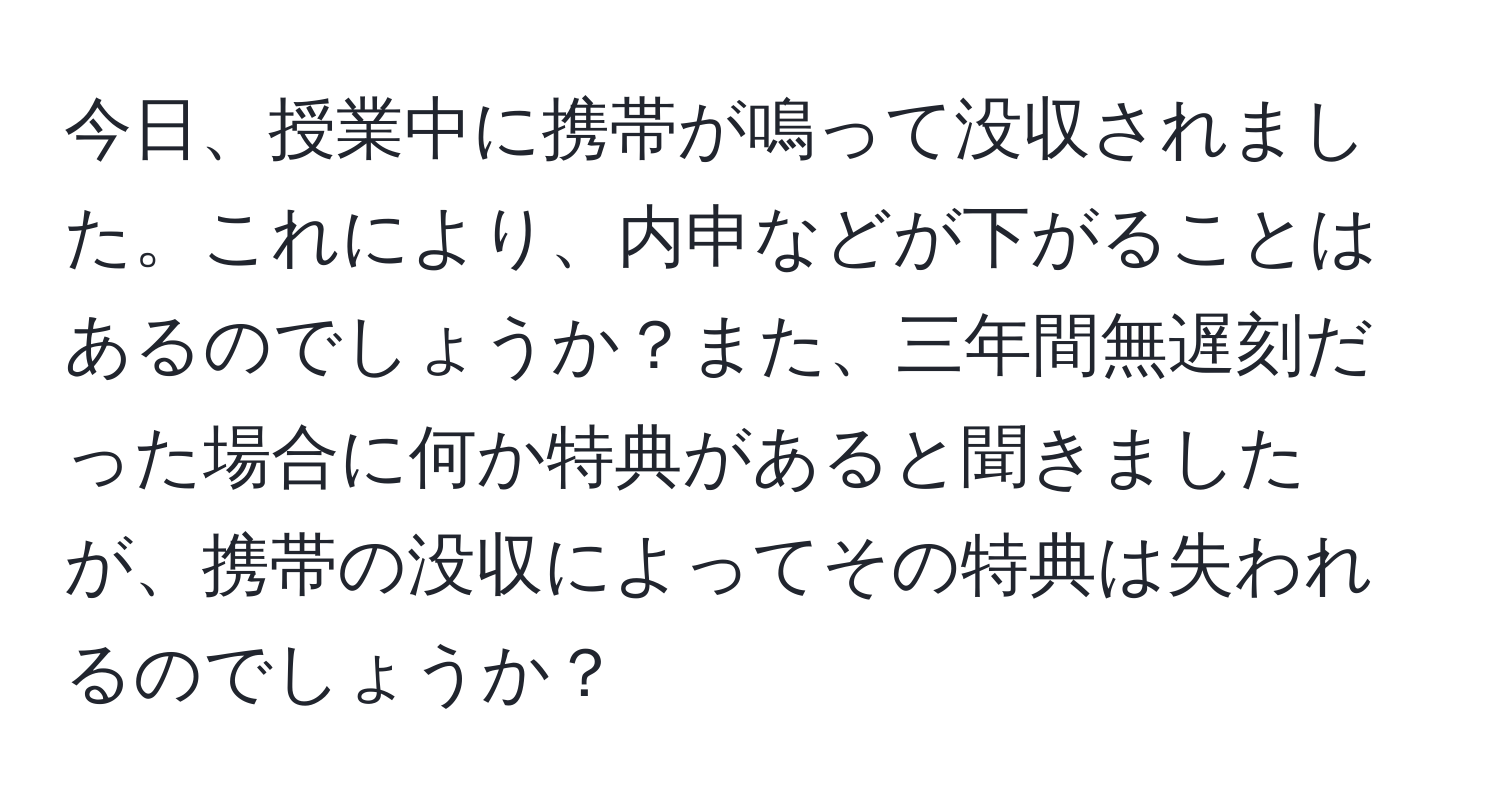 今日、授業中に携帯が鳴って没収されました。これにより、内申などが下がることはあるのでしょうか？また、三年間無遅刻だった場合に何か特典があると聞きましたが、携帯の没収によってその特典は失われるのでしょうか？