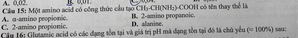 A. 0,02. B. 0,01. 
Câu 15: Một amino acid có công thức cầu tạo CH_3-CH(NH_2) )-COOH có tên thay thế là
A. α -amino propionic. B. 2 -amino propanoic.
C. 2 -amino propionic. D. alanine.
Câu 16: Glutamic acid có các dạng tồn tại và giá trị pH mà dạng tồn tại đó là chủ yếu (approx 100% ) sau: