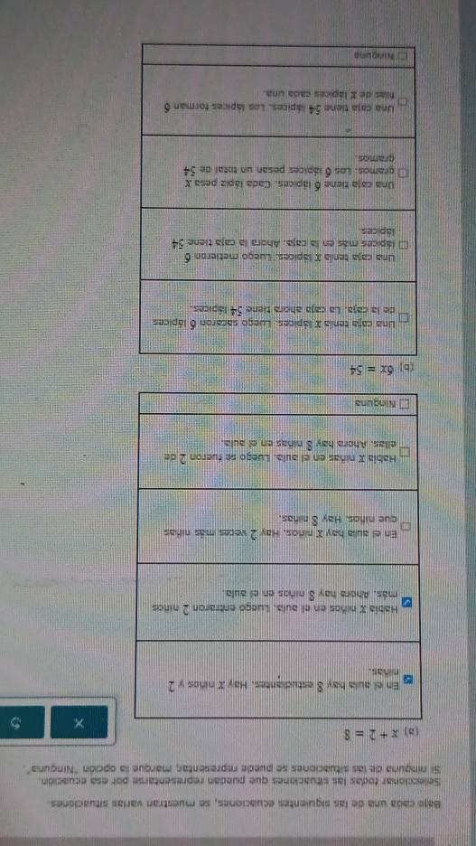 Bajo cada una de las siquientes ecuaciones, se muestran varías situaciones
Seleccionar todas las situaciones que puedan representarse por esa ecuación.
Si ninguna de las situaciones se puede representar, marque la opción "Ninguna".
×
6x=54