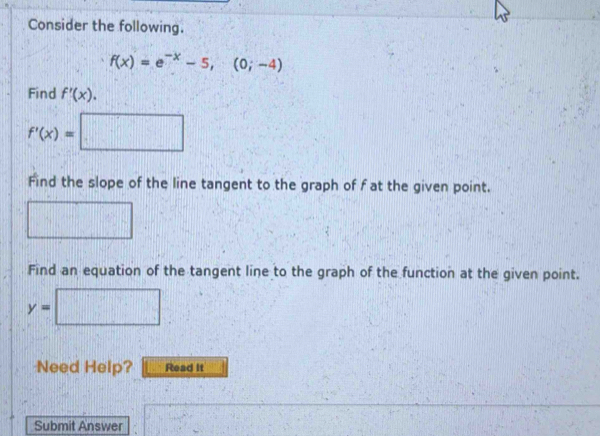 Consider the following.
f(x)=e^(-x)-5, (0;-4)
Find f'(x).
f'(x)=□
Find the slope of the line tangent to the graph of f at the given point. 
Find an equation of the tangent line to the graph of the function at the given point. 
x_□ ^circ 
y=| [|a+1|-||+||)
Need Help? Read it 
Submit Answer