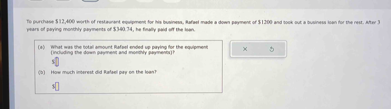 To purchase $12,400 worth of restaurant equipment for his business, Rafael made a down payment of $1200 and took out a business loan for the rest. After 3
years of paying monthly payments of $340.74, he finally paid off the loan. 
(a) What was the total amount Rafael ended up paying for the equipment × 
(including the down payment and monthly payments)?
$
(b) How much interest did Rafael pay on the loan? 
s