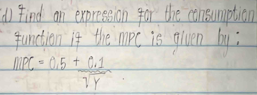 find an expression for the consumption 
function if the mopc is given by:
mPC=0.5+ (0.1)/sqrt(y) 