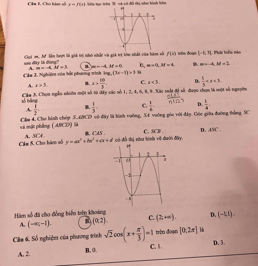 Cho hàm số y=f(x) liên tục trên R và có đồ thị như hình bên.
Gọi m, Mỹ lần lượt là giá trị nhỏ nhất và giá trị lớn nhất của hàm số f(x) trên đoạn [-1;3]. Phát biểu nào
sau đây là đúng?
A. m=-4,M=3. B. m=-4,M=0. C m=0,M=4. D. m=-4,M=2.
Câu 2. Nghiệm của bất phương trình log _2(3x-1)>3 là
A. x>3.
B. x> 10/3 . C. x<3. D.  1/3 
Câu 3. Chọn ngẫu nhiên một số từ dãy các số 1, 2, 4, 6, 8, 9. Xác suất để số được chọn là một số nguyên
tố bằng
A.  1/2 .  1/3 .  1/6 · D.  1/4 .
B.
C.
Câu 4. Cho hình chóp S.ABCD có đáy là hình vuông, SA vuông góc với đáy. Góc giữa đường thẳng SC
và mặt phẳng (ABCD) là
C. SCB .
A. SCA . B. CAS . D. ASC .
Câu 5. Cho hàm số y=ax^3+bx^2+cx+d có đồ thị như hình vẽ dưới đây.
Hàm số đã cho đồng biến trên khoảng
C. (2;+∈fty ).
D. (-1;1).
A. (-∈fty ;-1).
B. (0;2).
Câu 6. Số nghiệm của phương trình sqrt(2)cos (x+ π /3 )=1 trên đoạn [0;2π ] là
C. 1. D. 3.
A. 2. B. 0.