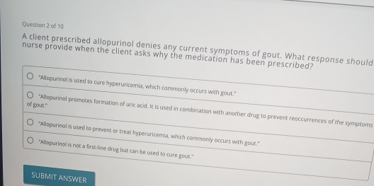 A client prescribed allopurinol denies any current symptoms of gout. What response should
nurse provide when the client asks why the medication has been prescribed?
"Allopurinol is used to cure hyperuricemia, which commonly occurs with gout."
of gout."
"Allopurinol promotes formation of uric acid. It is used in combination with another drug to prevent reoccurrences of the symptoms
"Allopurinol is used to prevent or treat hyperuricemia, which commonly occurs with gout."
"Allopurinol is not a first-line drug but can be used to cure gout."
SUBMIT ANSWER