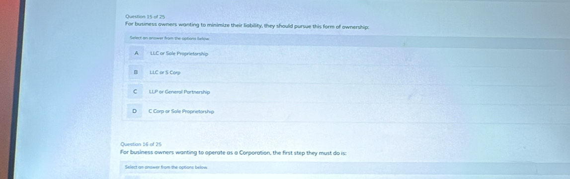 For business owners wanting to minimize their liability, they should pursue this form of ownership:
Select an answer from the options below
A LLC or Sole Proprietorship
B LLC or S Corp
C LLP or General Partnership
D C Corp or Sole Proprietorship
Question 16 of 25
For business owners wanting to operate as a Corporation, the first step they must do is:
Select an answer from the options below