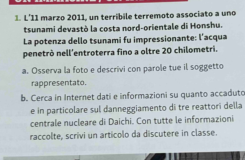 L’11 marzo 2011, un terribile terremoto associato a uno 
tsunami devastò la costa nord-orientale di Honshu. 
La potenza dello tsunami fu impressionante: l’acqua 
penetrò nell’entroterra fino a oltre 20 chilometri. 
a. Osserva la foto e descrivi con parole tue il soggetto 
rappresentato. 
b. Cerca in Internet dati e informazioni su quanto accaduto 
e in particolare sul danneggiamento di tre reattori della 
centrale nucleare di Daichi. Con tutte le informazioni 
raccolte, scrivi un articolo da discutere in classe.