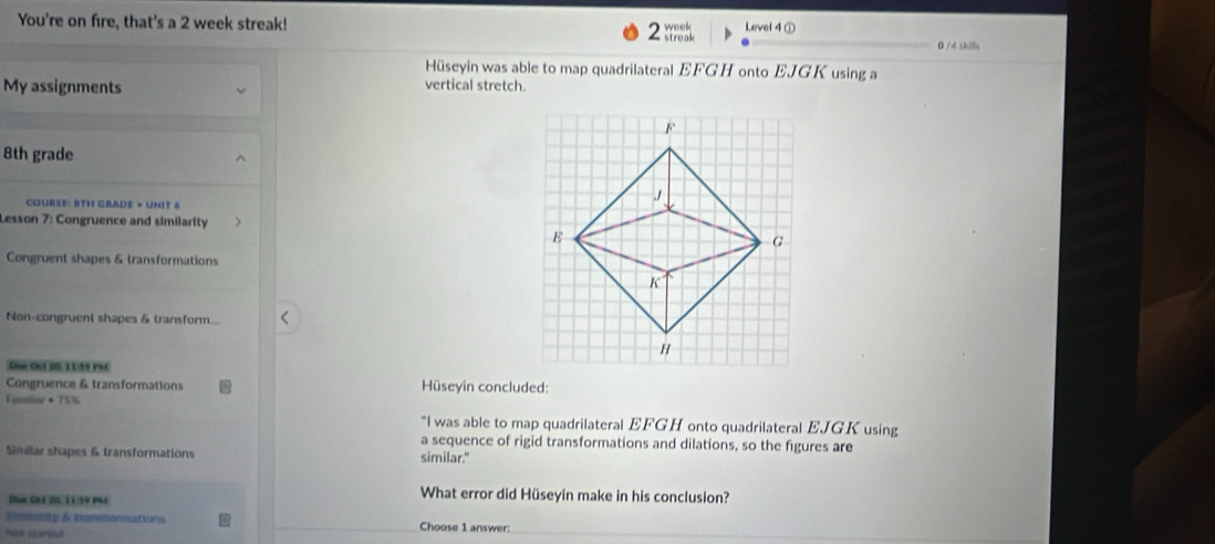 Level 4 ① 
You're on fire, that's a 2 week streak! 0 /4 skille 
;h. 
Hüseyin was able to map quadrilateral EFGH onto EJGK using a 
My assignments 
vertical stretch. 
8th grade 
COURSE: 8TH GRADE > UNIT 4 
Lesson 7: Congruence and similarity 
Congruent shapes & transformations 
Non-congruent shapes & transform... 
DG O 20,11:59 PM 
Congruence & transformations Hüseyin concluded: 
Familier = 753
"I was able to map quadrilateral EFGH onto quadrilateral EJGK using 
a sequence of rigid transformations and dilations, so the figures are 
Similar shapes & transformations similar." 
Düc Che 20, 11:59 Phé 
What error did Hüseyin make in his conclusion? 
Smeenty & bersformations Choose 1 answer: 
Mot stairoed 
_