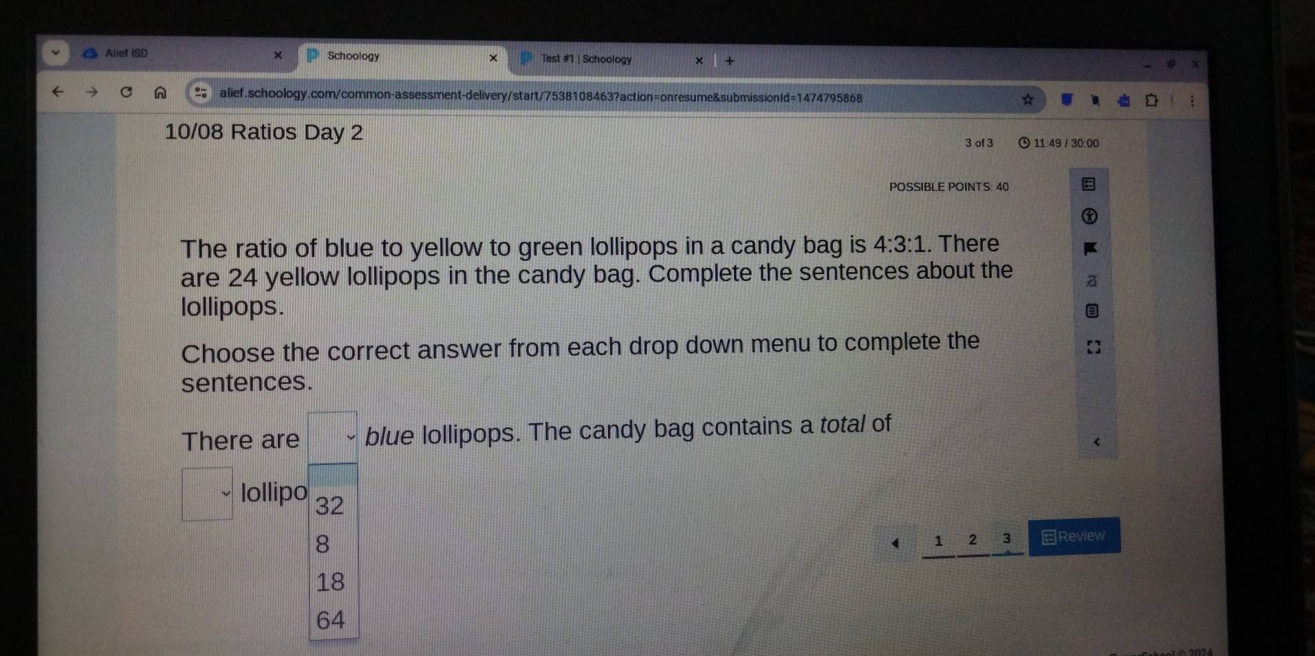 Alief ISD × Schoology Test #1 | Schoology
alief.schoology.com/common-assessment-delivery/start/7538108463?action=onresume&submissionId=1474795868
10/08 Ratios Day 2
3 of 3 11:49 / 30:00
POSSIBLE POINTS: 40
The ratio of blue to yellow to green lollipops in a candy bag is 4:3:1. There
are 24 yellow lollipops in the candy bag. Complete the sentences about the
lollipops.
Choose the correct answer from each drop down menu to complete the
sentences.
There are blue lollipops. The candy bag contains a total of
lollipo 32
8
 1 2 3 EReview
18
64