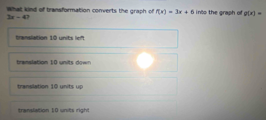 What kind of transformation converts the graph of f(x)=3x+6 into the graph of g(x)=
3x-4 ,
translation 10 units left
translation 10 units down
translation 10 units up
translation 10 units right