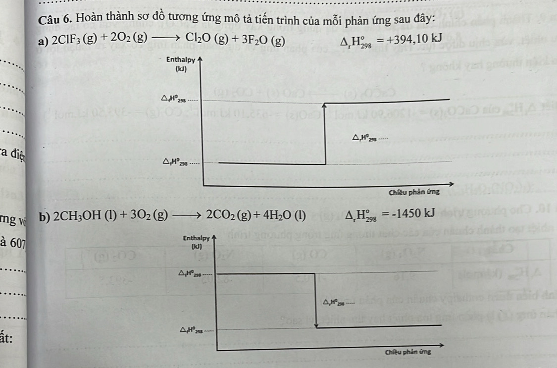 Hoàn thành sơ đồ tương ứng mô tả tiến trình của mỗi phản ứng sau đây: 
a) 2ClF_3(g)+2O_2(g)to Cl_2O(g)+3F_2O(g) △ _rH_(298)°=+394,10kJ
_ 
Enthalpy 
(kJ) 
_ 
_
△ _fH^0_298
_
△ _rH^0_298
a điệ
△ _fH^0_258
_ 
Chiều phản ứng 
rng vô b) 2CH_3OH(l)+3O_2(g)to 2CO_2(g)+4H_2O(l) △ _rH_(298)°=-1450kJ
à 607 
Enthalpy 
(kJ) 
_
△ _fH^0_258
_
△ _rH^0_258
_ 
ất:
△ _fH^0_258
Chiều phản ứng