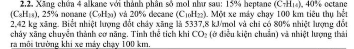 Xăng chứa 4 alkane với thành phân sô mol như sau: 15% heptane (C_7H_14) 40% octane
(C_8H_18) , 25% nonane (C_9H_20) và 20% decane (C_10H_22). Một xe máy chạy 100 km tiêu thụ hết
2,42 kg xăng. Biết nhiệt lượng đốt cháy xăng là 5337, 8 kJ/mol và chỉ có 80% nhiệt lượng đốt 
cháy xăng chuyền thành cơ năng. Tính thể tích khí CO_2 (ở điều kiện chuẩn) và nhiệt lượng thải 
ra môi trường khi xe máy chạy 100 km.