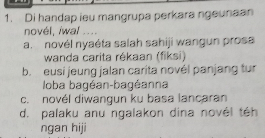 Di handap ieu mangrupa perkara ngeunaan
novél, iwal ....
a. novél nyaéta salah sahiji wangun prosa
wanda carita rékaan (fiksi)
b. eusi jeung jalan carita novél panjang tur
loba bagéan-bagéanna
c. novél diwangun ku basa lancaran
d. palaku anu ngalakon dina novél téh
ngan hiji