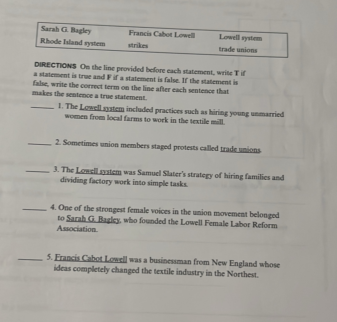 Sarah G. Bagley Francis Cabot Lowell Lowell system 
Rhode Island system strikes trade unions 
DIRECTIONS On the line provided before each statement, write T if 
a statement is true and F if a statement is false. If the statement is 
false, write the correct term on the line after each sentence that 
makes the sentence a true statement. 
_1. The Lowell system included practices such as hiring young unmarried 
women from local farms to work in the textile mill. 
_2. Sometimes union members staged protests called trade unions. 
_3. The Lowell system was Samuel Slater’s strategy of hiring families and 
dividing factory work into simple tasks. 
_4. One of the strongest female voices in the union movement belonged 
to Sarah G. Bagley, who founded the Lowell Female Labor Reform 
Association. 
_5. Francis Cabot Lowell was a businessman from New England whose 
ideas completely changed the textile industry in the Northest.