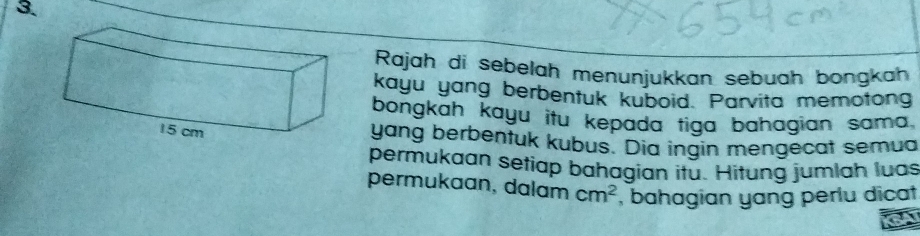 Rajah di sebelah menunjukkan sebuah bongkah 
kayu yang berbentuk kuboid. Parvita memotong 
bongkah kayu itu kepada tiga bahagian sama. 
yang berbentuk kubus. Dia ingin mengecat semua 
permukaan setiap bahagian itu. Hitung jumlah luas 
permukaan, dalam cm^2 , bahagian yang perlu dicat