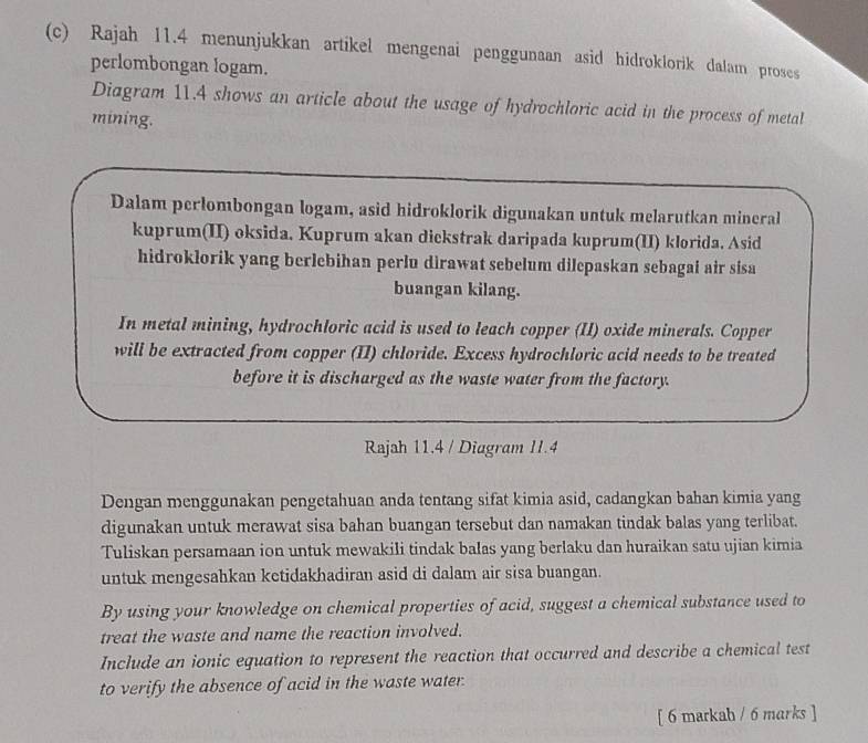 Rajah 11.4 menunjukkan artikel mengenai penggunaan asid hidroklorik dalam proses 
perlombongan logam. 
Diagram 11.4 shows an article about the usage of hydrochloric acid in the process of metal 
mining. 
Dalam perlombongan logam, asid hidroklorik digunakan untuk melarutkan mineral 
kuprum(II) oksida. Kuprum akan dickstrak daripada kuprum(II) klorida. Asid 
hidroklorik yang berlebihan perlu dirawat sebelum dilepaskan sebagai air sisa 
buangan kilang. 
In metal mining, hydrochloric acid is used to leach copper (II) oxide minerals. Copper 
will be extracted from copper (II) chloride. Excess hydrochloric acid needs to be treated 
before it is discharged as the waste water from the factory. 
Rajah 11.4 / Diugram 11.4 
Dengan menggunakan pengetahuan anda tentang sifat kimia asid, cadangkan bahan kimia yang 
digunakan untuk merawat sisa bahan buangan tersebut dan namakan tindak balas yang terlibat. 
Tuliskan persamaan ion untuk mewakili tindak balas yang berlaku dan huraikan satu ujian kimia 
untuk mengesahkan ketidakhadiran asid di dalam air sisa buangan. 
By using your knowledge on chemical properties of acid, suggest a chemical substance used to 
treat the waste and name the reaction involved. 
Include an ionic equation to represent the reaction that occurred and describe a chemical test 
to verify the absence of acid in the waste water. 
[ 6 markah / 6 marks ]