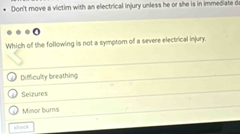 Don't move a victim with an electrical injury unless he or she is in immediate da
Which of the following is not a symptom of a severe electrical injury.
Difficulty breathing
Seizures
Minor burns
check